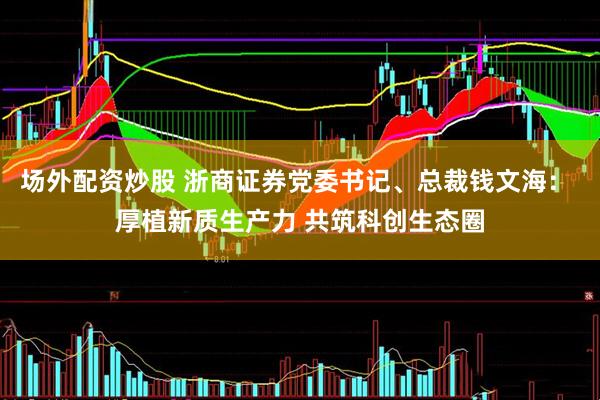 场外配资炒股 浙商证券党委书记、总裁钱文海： 厚植新质生产力 共筑科创生态圈