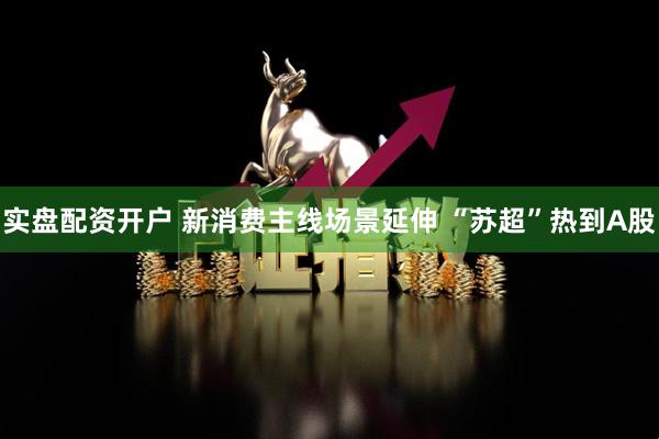 实盘配资开户 新消费主线场景延伸 “苏超”热到A股