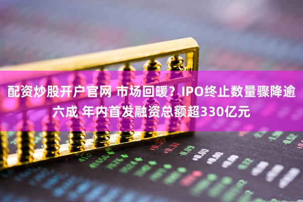 配资炒股开户官网 市场回暖？IPO终止数量骤降逾六成 年内首发融资总额超330亿元