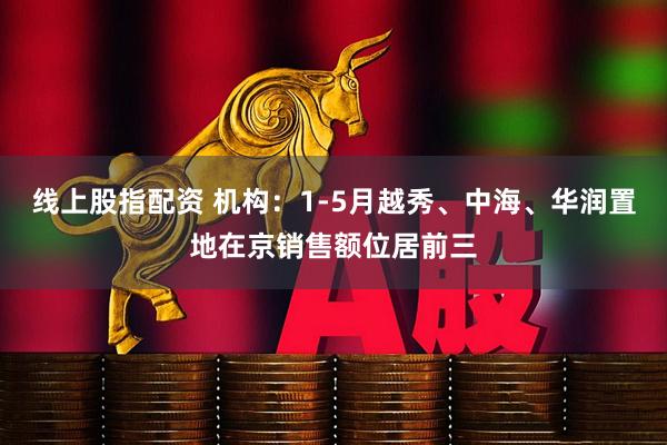 线上股指配资 机构：1-5月越秀、中海、华润置地在京销售额位居前三