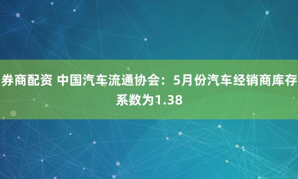 券商配资 中国汽车流通协会：5月份汽车经销商库存系数为1.38