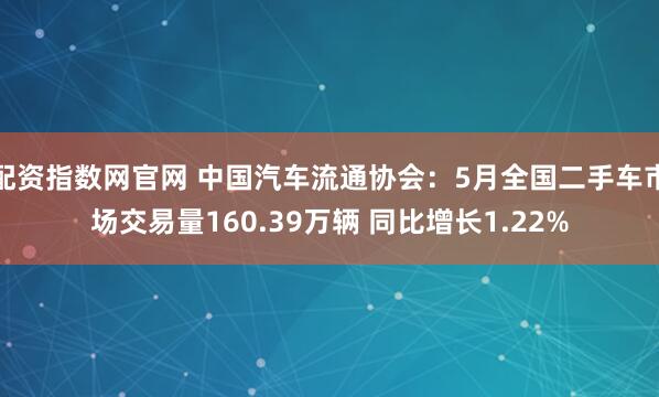 配资指数网官网 中国汽车流通协会：5月全国二手车市场交易量160.39万辆 同比增长1.22%