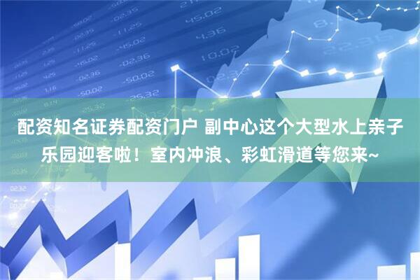 配资知名证券配资门户 副中心这个大型水上亲子乐园迎客啦！室内冲浪、彩虹滑道等您来~