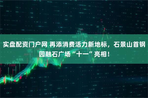 实盘配资门户网 再添消费活力新地标，石景山首钢园融石广场“十一”亮相！