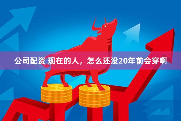 公司配资 现在的人，怎么还没20年前会穿啊