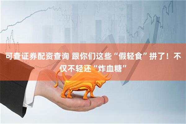 可查证券配资查询 跟你们这些“假轻食”拼了！不仅不轻还“炸血糖”
