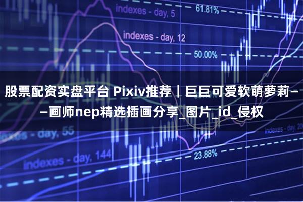股票配资实盘平台 Pixiv推荐｜巨巨可爱软萌萝莉——画师nep精选插画分享_图片_id_侵权
