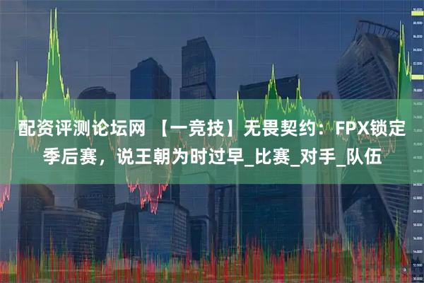 配资评测论坛网 【一竞技】无畏契约：FPX锁定季后赛，说王朝为时过早_比赛_对手_队伍