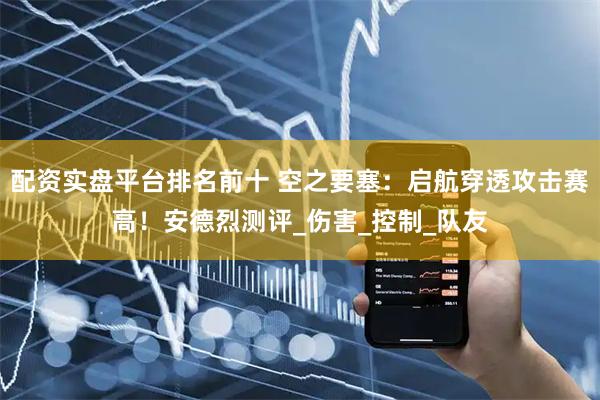 配资实盘平台排名前十 空之要塞：启航穿透攻击赛高！安德烈测评_伤害_控制_队友