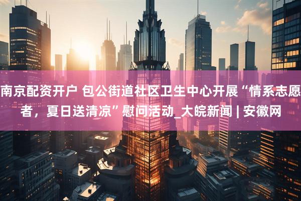 南京配资开户 包公街道社区卫生中心开展“情系志愿者，夏日送清凉”慰问活动_大皖新闻 | 安徽网