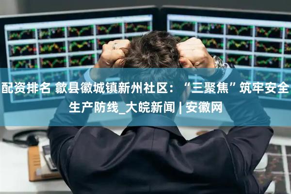 配资排名 歙县徽城镇新州社区：“三聚焦”筑牢安全生产防线_大皖新闻 | 安徽网