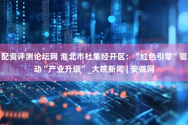 配资评测论坛网 淮北市杜集经开区：“红色引擎”驱动“产业升级”_大皖新闻 | 安徽网