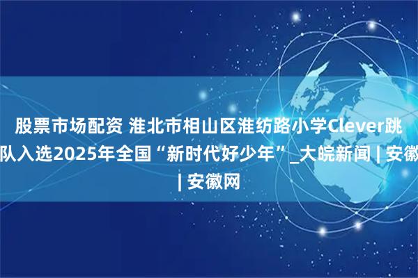 股票市场配资 淮北市相山区淮纺路小学Clever跳绳队入选2025年全国“新时代好少年”_大皖新闻 | 安徽网