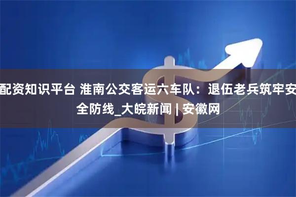 配资知识平台 淮南公交客运六车队：退伍老兵筑牢安全防线_大皖新闻 | 安徽网
