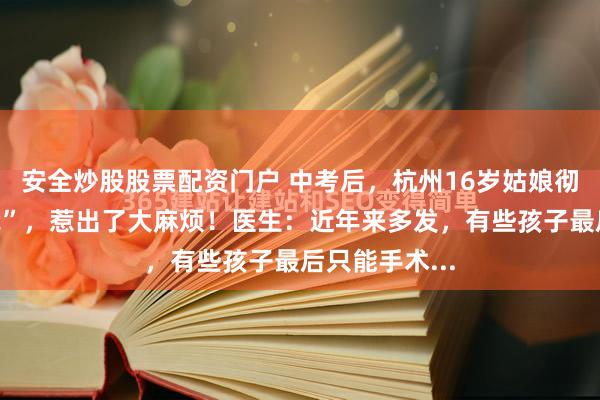 安全炒股股票配资门户 中考后，杭州16岁姑娘彻底“放飞自我”，惹出了大麻烦！医生：近年来多发，有些孩子最后只能手术...