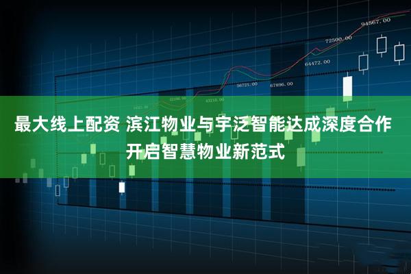 最大线上配资 滨江物业与宇泛智能达成深度合作 开启智慧物业新范式