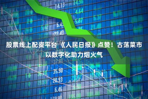 股票线上配资平台 《人民日报》点赞！古荡菜市以数字化助力烟火气