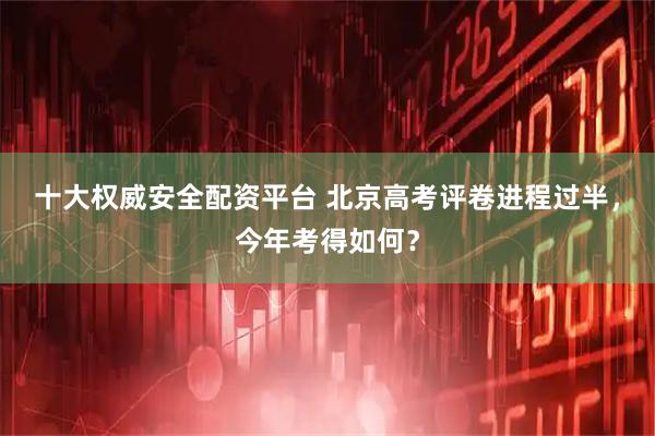 十大权威安全配资平台 北京高考评卷进程过半，今年考得如何？