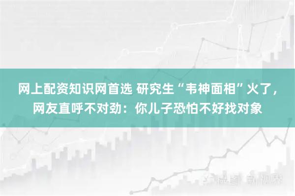 网上配资知识网首选 研究生“韦神面相”火了，网友直呼不对劲：你儿子恐怕不好找对象