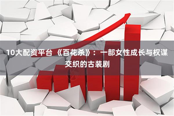 10大配资平台 《百花杀》:一部女性成长与权谋交织的古装剧